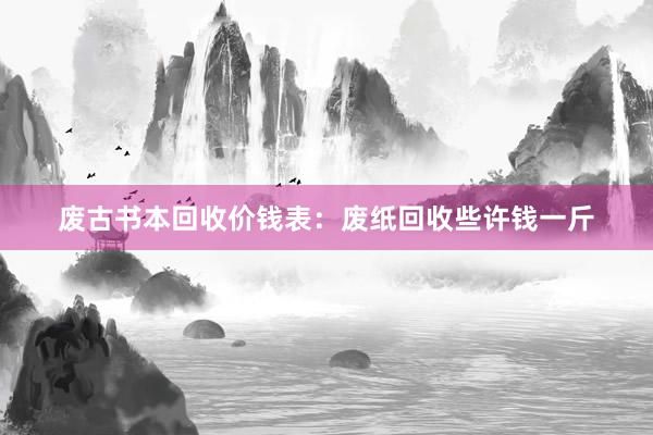 废古书本回收价钱表：废纸回收些许钱一斤