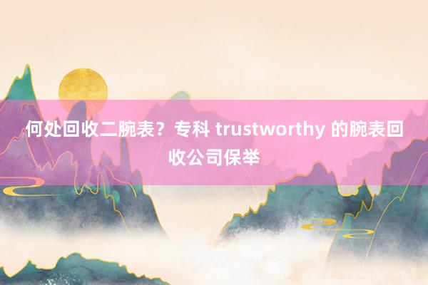 何处回收二腕表？专科 trustworthy 的腕表回收公司保举