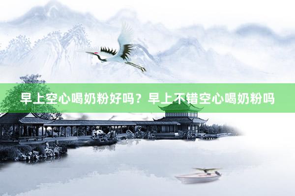 早上空心喝奶粉好吗？早上不错空心喝奶粉吗