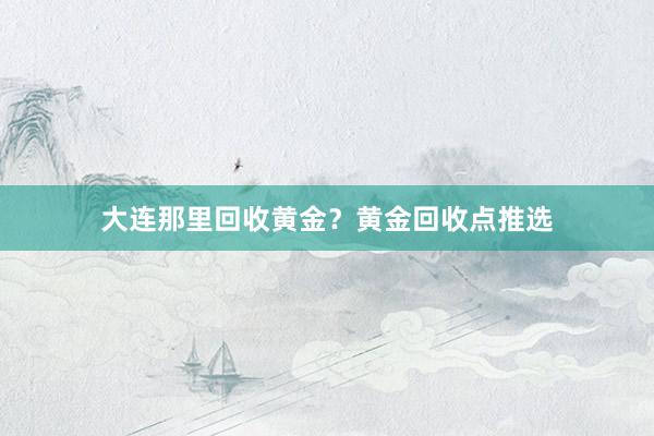 大连那里回收黄金？黄金回收点推选