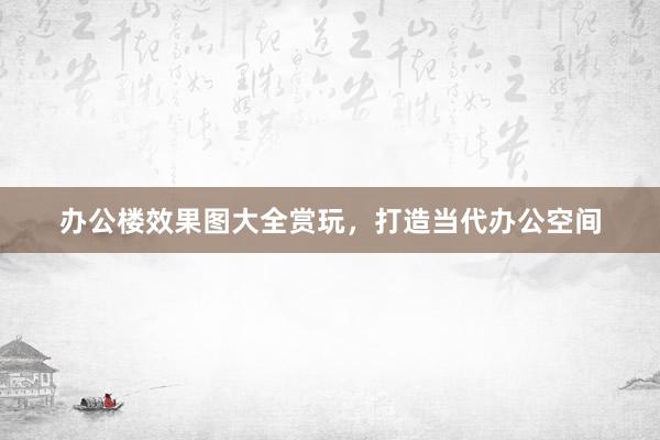 办公楼效果图大全赏玩，打造当代办公空间