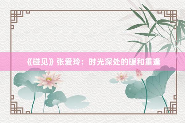 《碰见》张爱玲：时光深处的暖和重逢