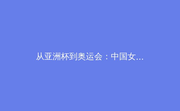 从亚洲杯到奥运会：中国女篮战术体系演进与未来挑战 - 3