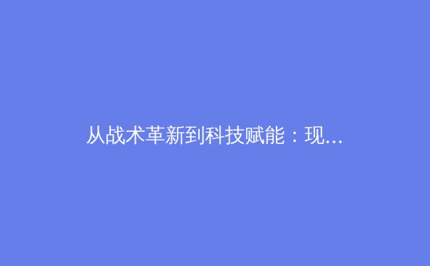 从战术革新到科技赋能：现代足球的演进之路与未来展望 - 3
