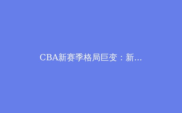 CBA新赛季格局巨变：新生代球员崛起与战术革新引领联赛新风向 - 2